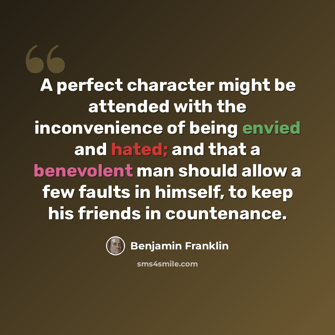 “A perfect character might be attended with the inconvenience of being envied and hated; and that a benevolent man should allow a few faults in himself, to keep his friends in countenance.” quote by Benjamin Franklin