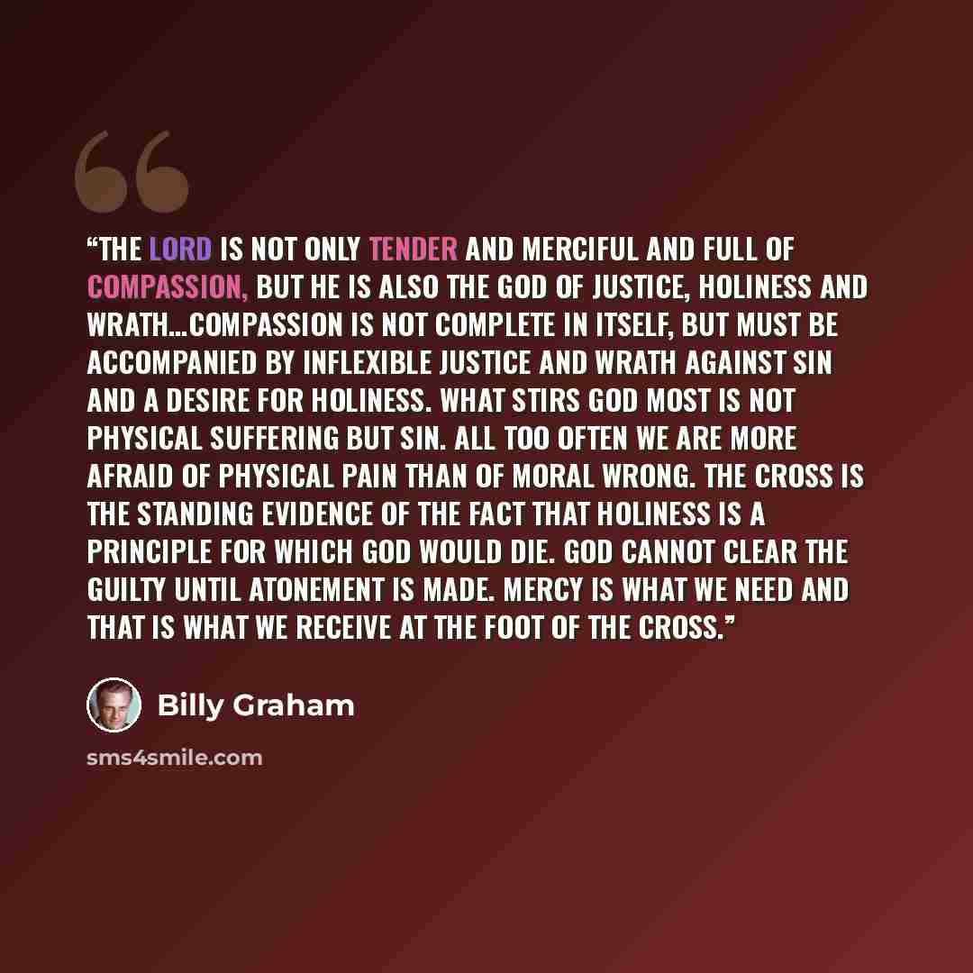 “The Lord is not only tender and merciful and full of compassion, but He is also the God of justice, holiness and wrath…Compassion is not complete in itself, but must be accompanied by inflexible justice and wrath against sin and a desire for holiness. What stirs God most is not physical suffering…” quote by Billy Graham