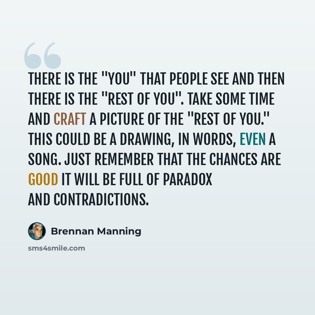 “There is the "you" that people see and then there is the "rest of you". Take some time and craft a picture of the "rest of you." This could be a drawing, in words, even a song. Just remember that the chances are good it will be full of paradox and contradictions.” quote by Brennan Manning