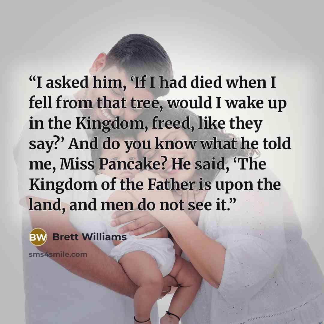 “I asked him, ‘If I had died when I fell from that tree, would I wake up in the Kingdom, freed, like they say?’ And do you know what he told me, Miss Pancake? He said, ‘The Kingdom of the Father is upon the land, and men do not see it.” quote by Brett Williams
