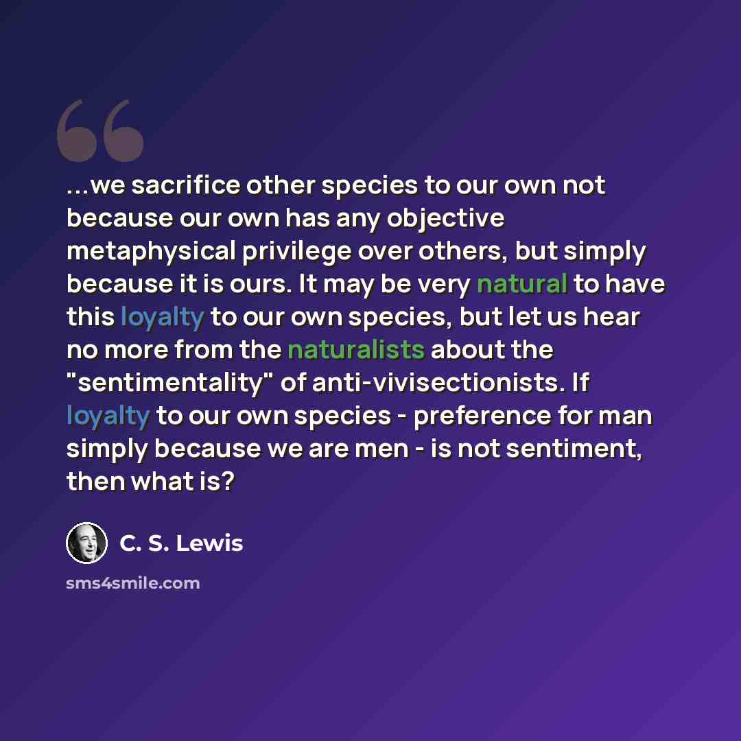 “...we sacrifice other species to our own not because our own has any objective metaphysical privilege over others, but simply because it is ours. It may be very natural to have this loyalty to our own species, but let us hear no more from the naturalists about the "sentimentality" of…” quote by C. S. Lewis
