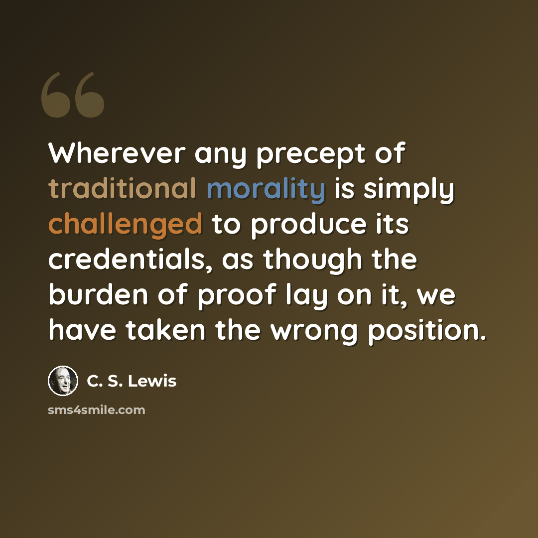 “Wherever any precept of traditional morality is simply challenged to produce its credentials, as though the burden of proof lay on it, we have taken the wrong position.” quote by C. S. Lewis