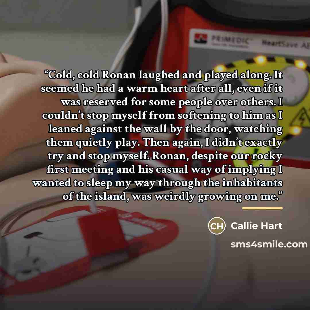 “Cold, cold Ronan laughed and played along. It seemed he had a warm heart after all, even if it was reserved for some people over others. I couldn’t stop myself from softening to him as I leaned against the wall by the door, watching them quietly play. Then again, I didn’t exactly try and stop…” quote by Callie Hart