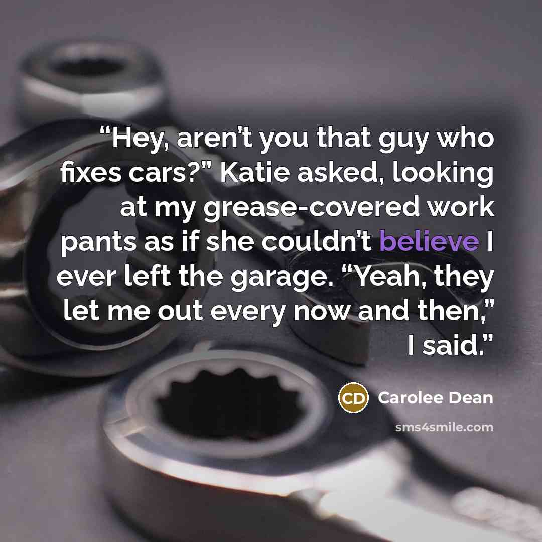 “Hey, aren’t you that guy who fixes cars?” Katie asked, looking at my grease-covered work pants as if she couldn’t believe I ever left the garage. “Yeah, they let me out every now and then,” I said.” quote by Carolee Dean