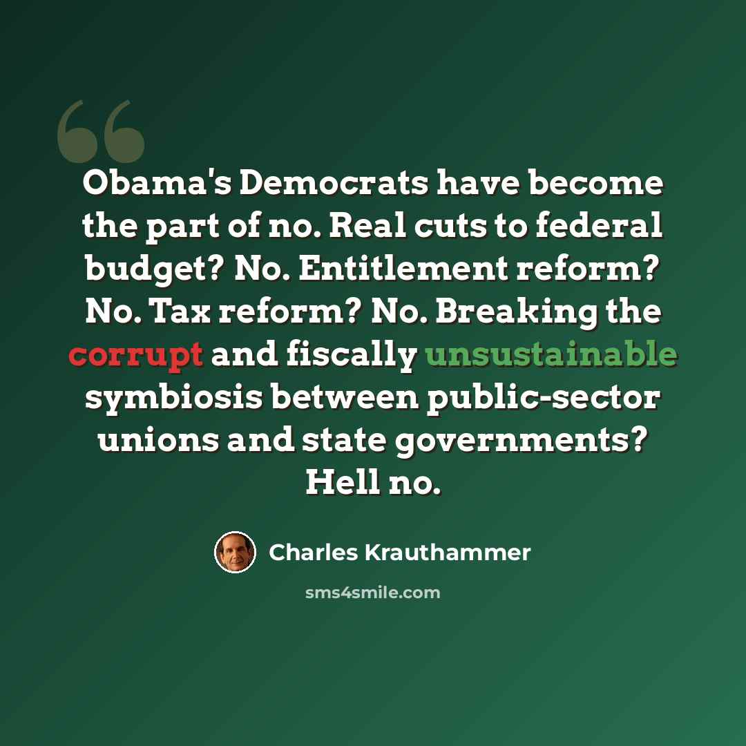 “Obama's Democrats have become the part of no. Real cuts to federal budget? No. Entitlement reform? No. Tax reform? No. Breaking the corrupt and fiscally unsustainable symbiosis between public-sector unions and state governments? Hell no.” quote by Charles Krauthammer