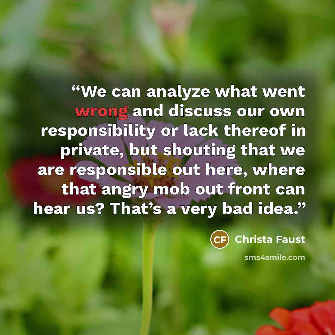 “We can analyze what went wrong and discuss our own responsibility or lack thereof in private, but shouting that we are responsible out here, where that angry mob out front can hear us? That’s a very bad idea.” quote by Christa Faust