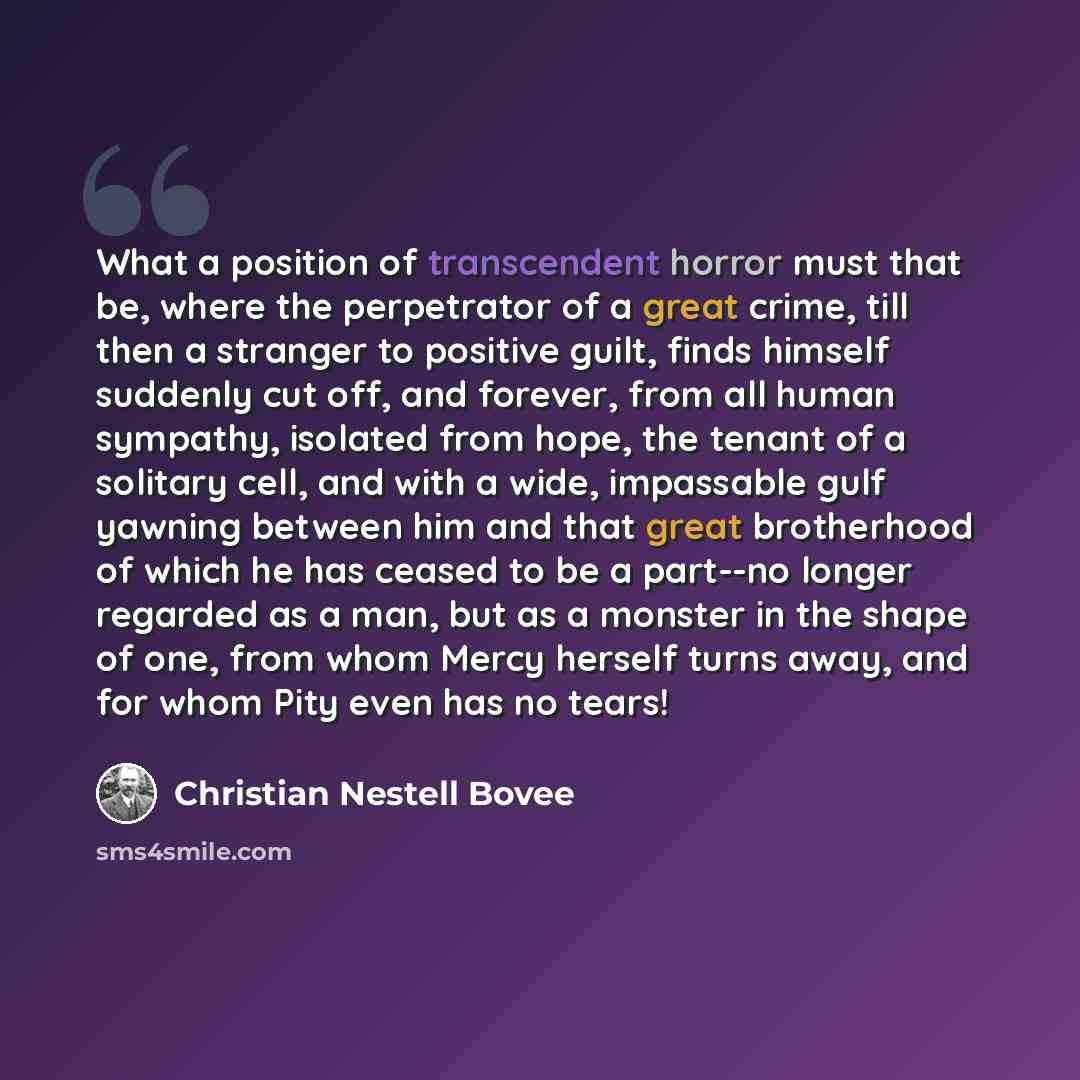 “What a position of transcendent horror must that be, where the perpetrator of a great crime, till then a stranger to positive guilt, finds himself suddenly cut off, and forever, from all human sympathy, isolated from hope, the tenant of a solitary cell, and with a wide, impassable gulf yawning…” quote by Christian Nestell Bovee