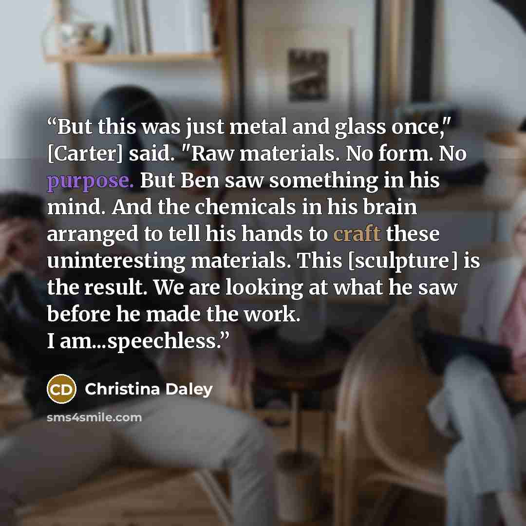“But this was just metal and glass once," [Carter] said. "Raw materials. No form. No purpose. But Ben saw something in his mind. And the chemicals in his brain arranged to tell his hands to craft these uninteresting materials. This [sculpture] is the result. We are looking at what he saw before he…” quote by Christina Daley