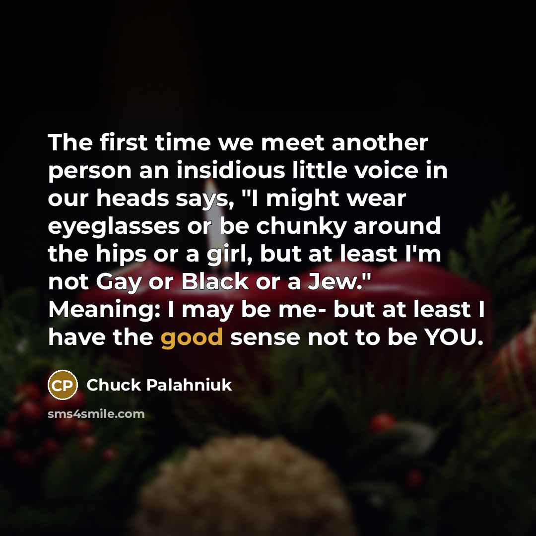 “The first time we meet another person an insidious little voice in our heads says, "I might wear eyeglasses or be chunky around the hips or a girl, but at least I'm not Gay or Black or a Jew." Meaning: I may be me- but at least I have the good sense not to be YOU.” quote by Chuck Palahniuk