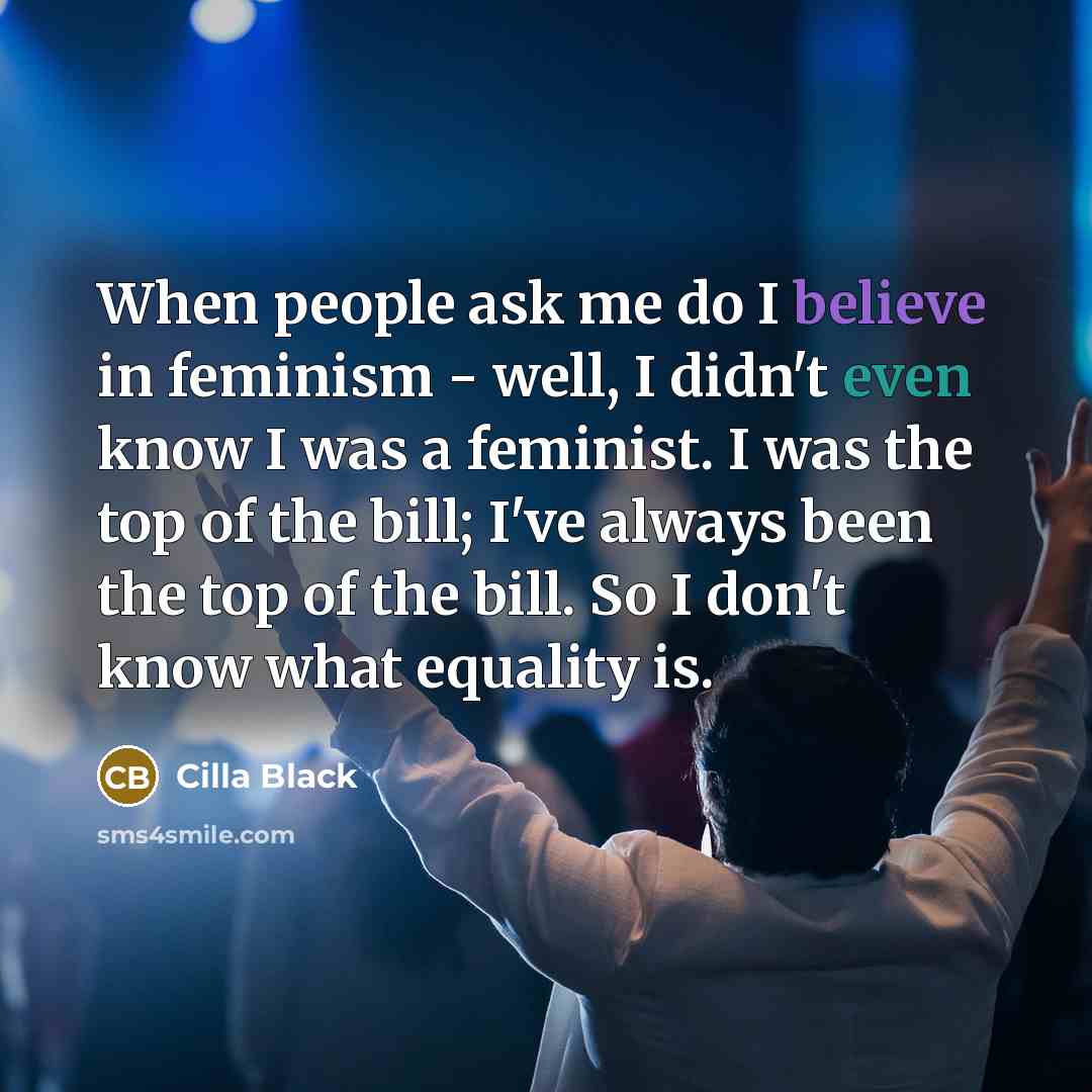 “When people ask me do I believe in feminism - well, I didn't even know I was a feminist. I was the top of the bill; I've always been the top of the bill. So I don't know what equality is.” quote by Cilla Black