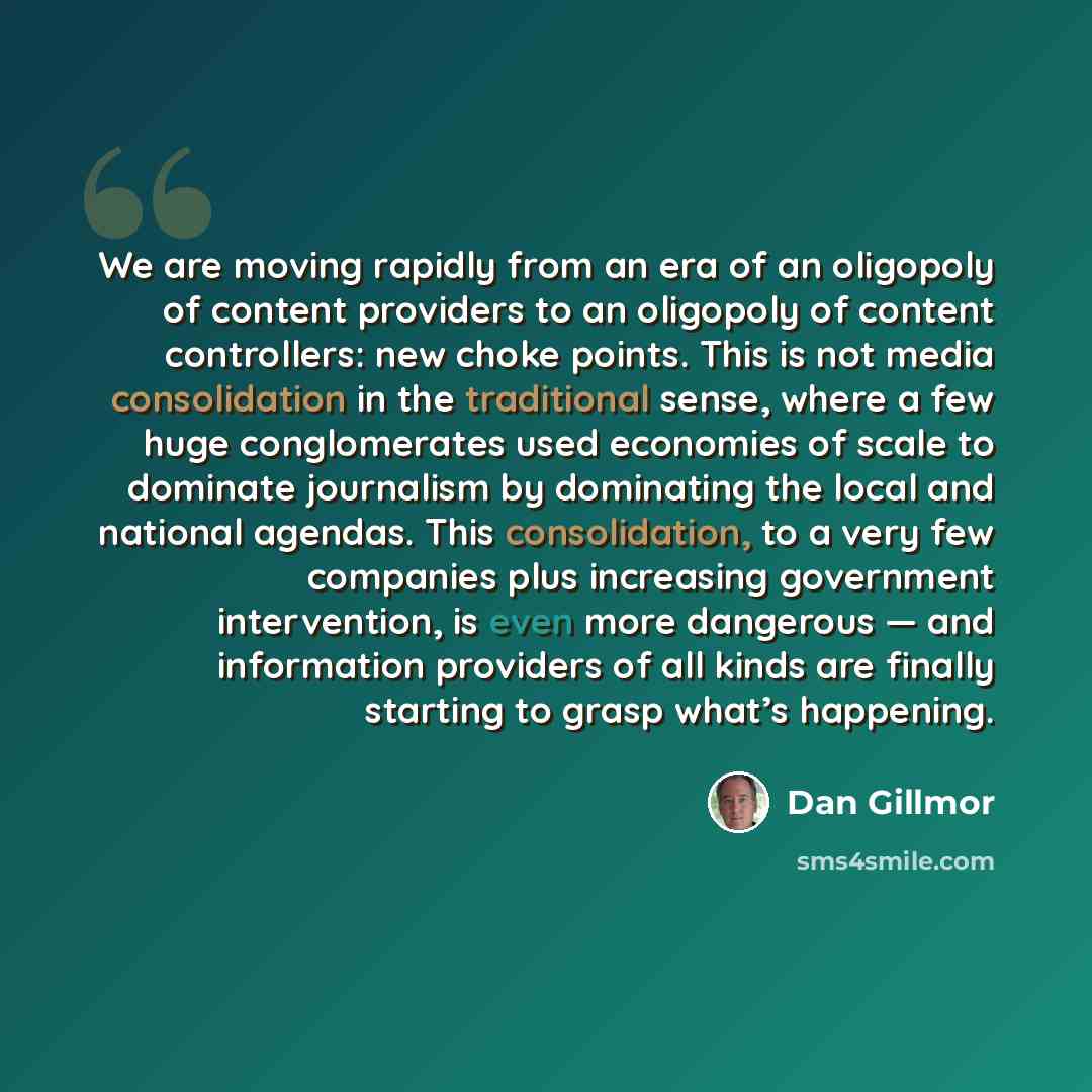“We are moving rapidly from an era of an oligopoly of content providers to an oligopoly of content controllers: new choke points. This is not media consolidation in the traditional sense, where a few huge conglomerates used economies of scale to dominate journalism by dominating the local and…” quote by Dan Gillmor