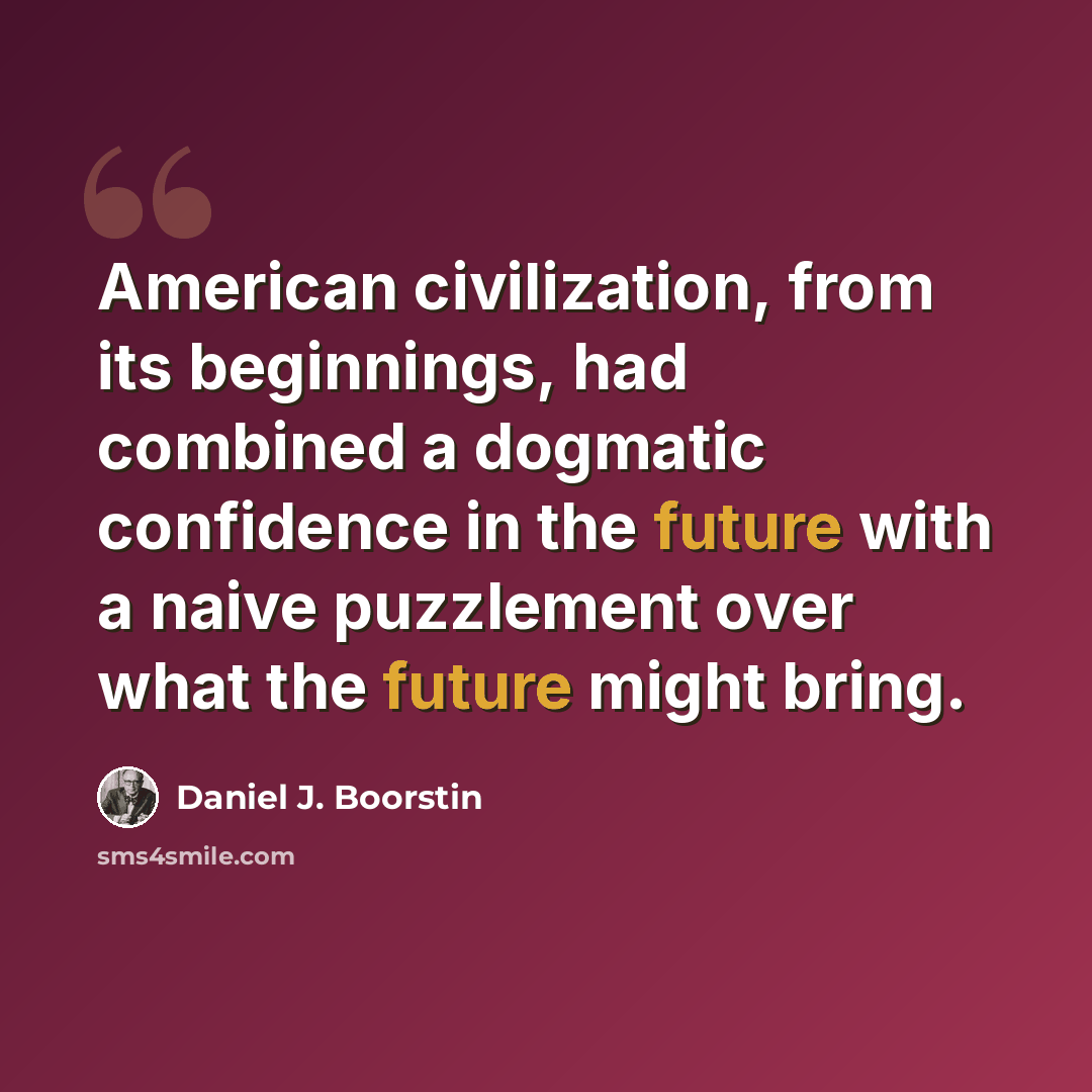 “American civilization, from its beginnings, had combined a dogmatic confidence in the future with a naive puzzlement over what the future might bring.” quote by Daniel J. Boorstin
