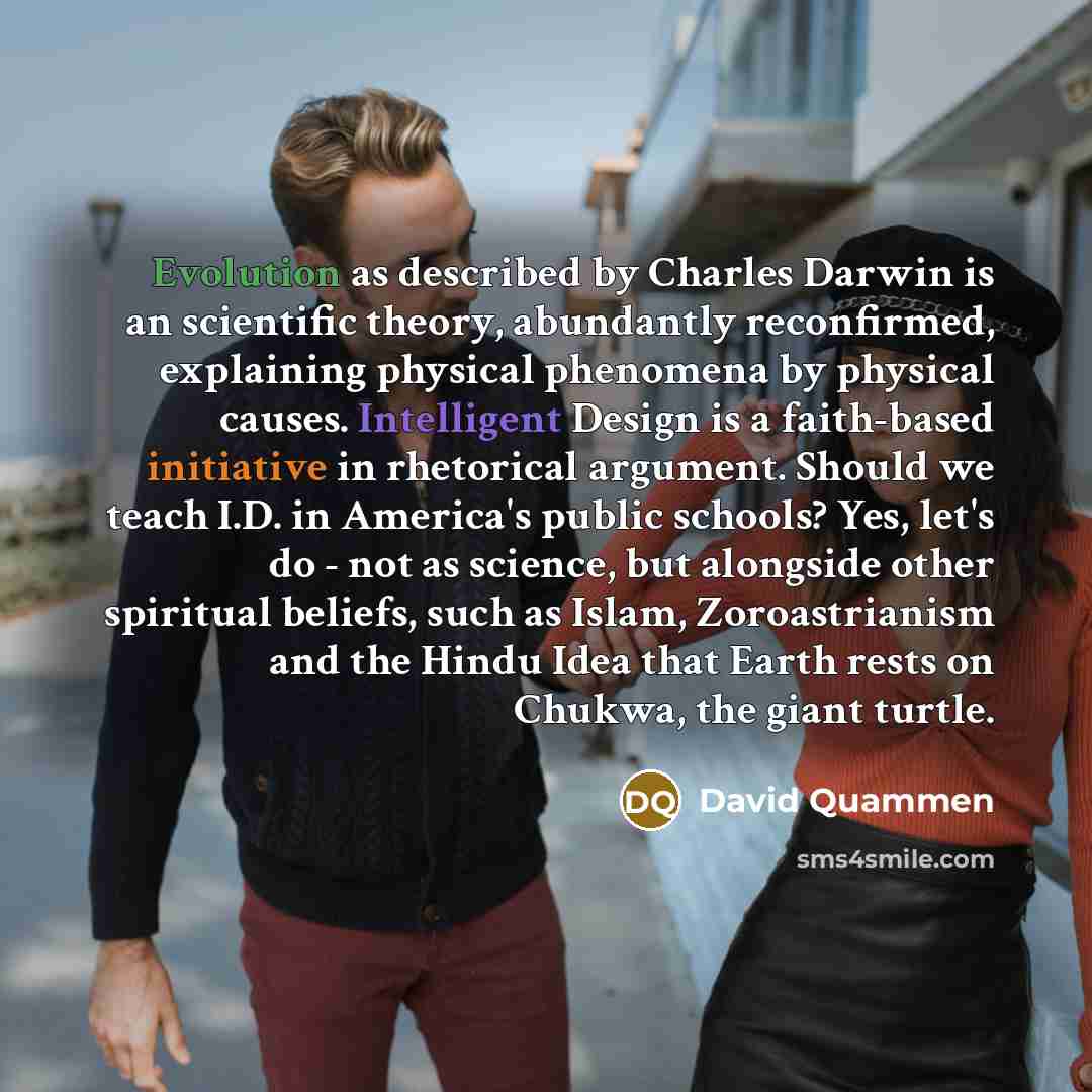 “Evolution as described by Charles Darwin is an scientific theory, abundantly reconfirmed, explaining physical phenomena by physical causes. Intelligent Design is a faith-based initiative in rhetorical argument. Should we teach I.D. in America's public schools? Yes, let's do - not as science, but…” quote by David Quammen