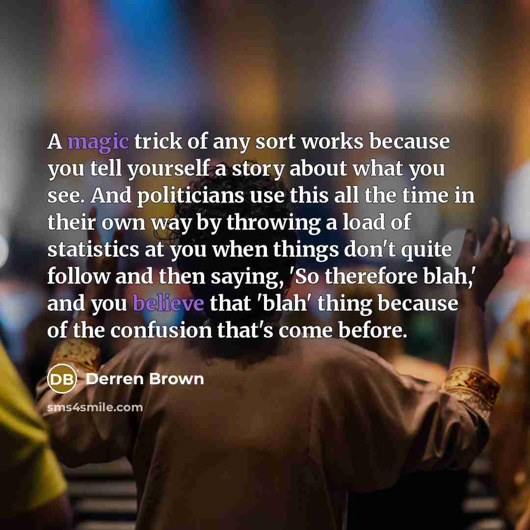 “A magic trick of any sort works because you tell yourself a story about what you see. And politicians use this all the time in their own way by throwing a load of statistics at you when things don't quite follow and then saying, 'So therefore blah,' and you believe that 'blah' thing because of the…” quote by Derren Brown
