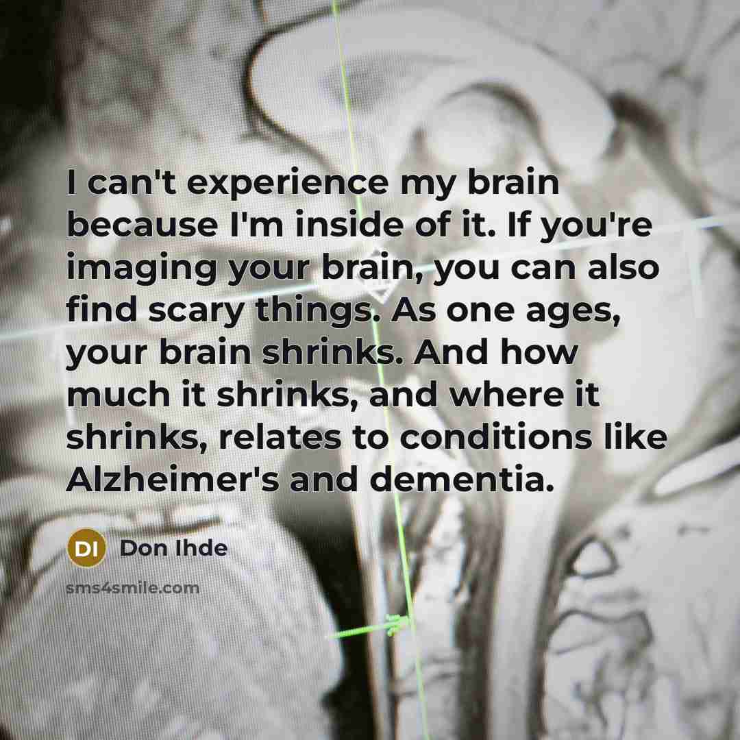 “I can't experience my brain because I'm inside of it. If you're imaging your brain, you can also find scary things. As one ages, your brain shrinks. And how much it shrinks, and where it shrinks, relates to conditions like Alzheimer's and dementia.” quote by Don Ihde