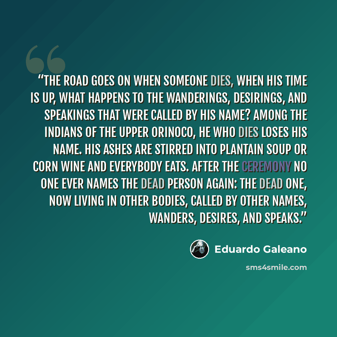 “THE ROAD GOES ON When someone dies, when his time is up, what happens to the wanderings, desirings, and speakings that were called by his name? Among the Indians of the upper Orinoco, he who dies loses his name. His ashes are stirred into plantain soup or corn wine and everybody eats. After the…” quote by Eduardo Galeano