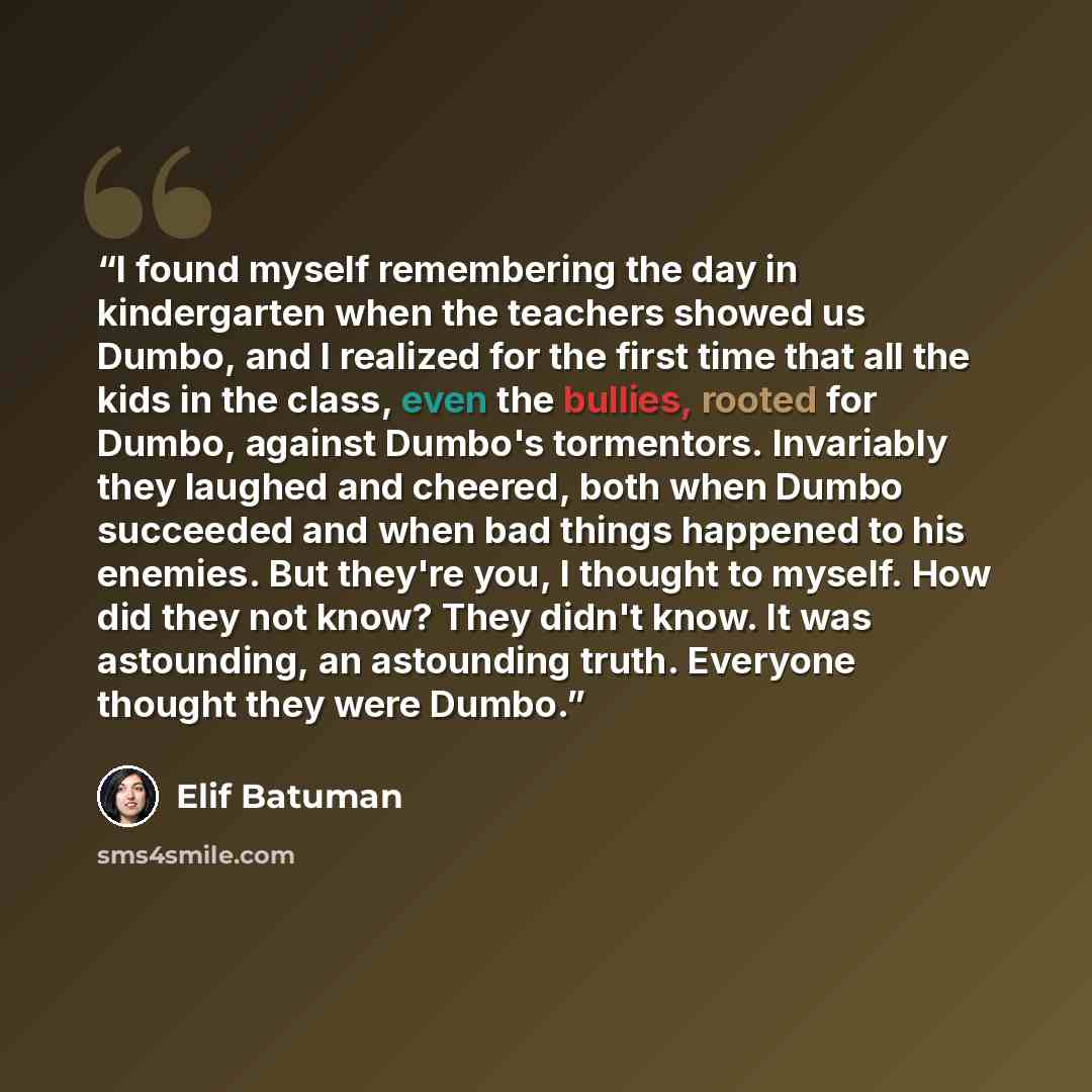 “I found myself remembering the day in kindergarten when the teachers showed us Dumbo, and I realized for the first time that all the kids in the class, even the bullies, rooted for Dumbo, against Dumbo's tormentors. Invariably they laughed and cheered, both when Dumbo succeeded and when bad things…” quote by Elif Batuman