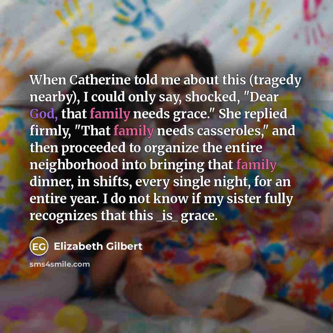“When Catherine told me about this (tragedy nearby), I could only say, shocked, "Dear God, that family needs grace." She replied firmly, "That family needs casseroles," and then proceeded to organize the entire neighborhood into bringing that family dinner, in shifts, every single night, for an…” quote by Elizabeth Gilbert