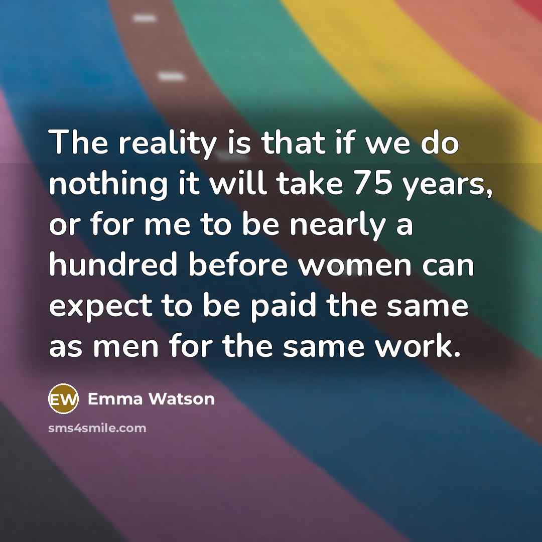 “The reality is that if we do nothing it will take 75 years, or for me to be nearly a hundred before women can expect to be paid the same as men for the same work.” quote by Emma Watson