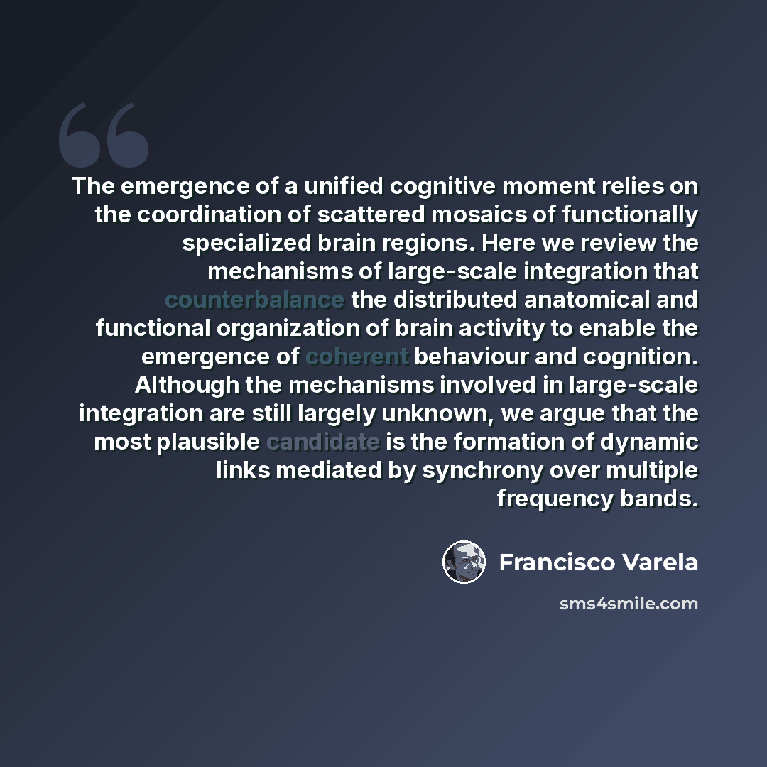 “The emergence of a unified cognitive moment relies on the coordination of scattered mosaics of functionally specialized brain regions. Here we review the mechanisms of large-scale integration that counterbalance the distributed anatomical and functional organization of brain activity to enable the…” quote by Francisco Varela