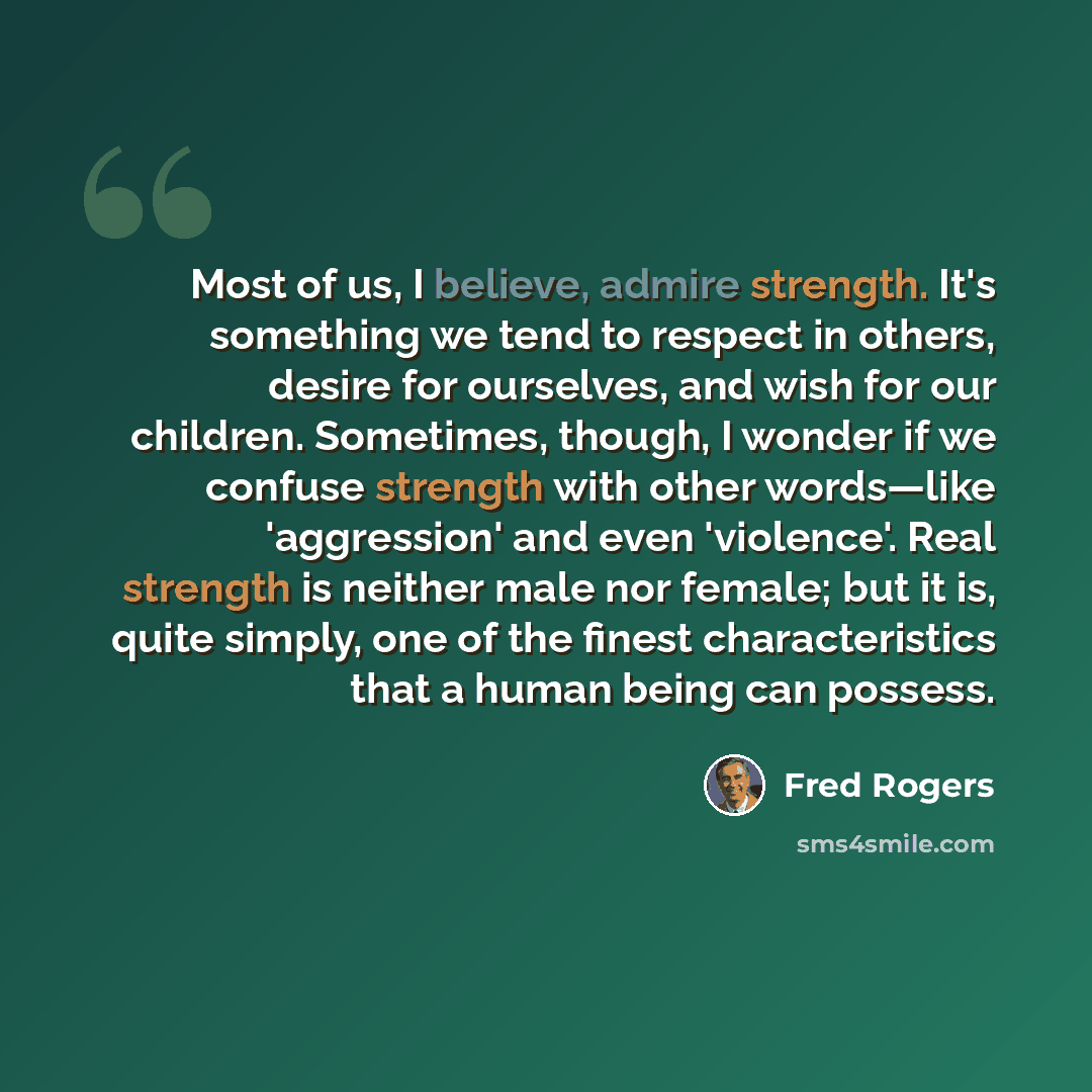 “Most of us, I believe, admire strength. It's something we tend to respect in others, desire for ourselves, and wish for our children. Sometimes, though, I wonder if we confuse strength with other words—like 'aggression' and even 'violence'. Real strength is neither male nor female; but it is…” quote by Fred Rogers