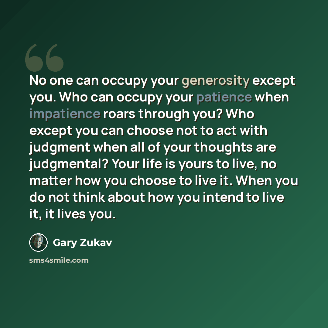 “No one can occupy your generosity except you. Who can occupy your patience when impatience roars through you? Who except you can choose not to act with judgment when all of your thoughts are judgmental? Your life is yours to live, no matter how you choose to live it. When you do not think about…” quote by Gary Zukav
