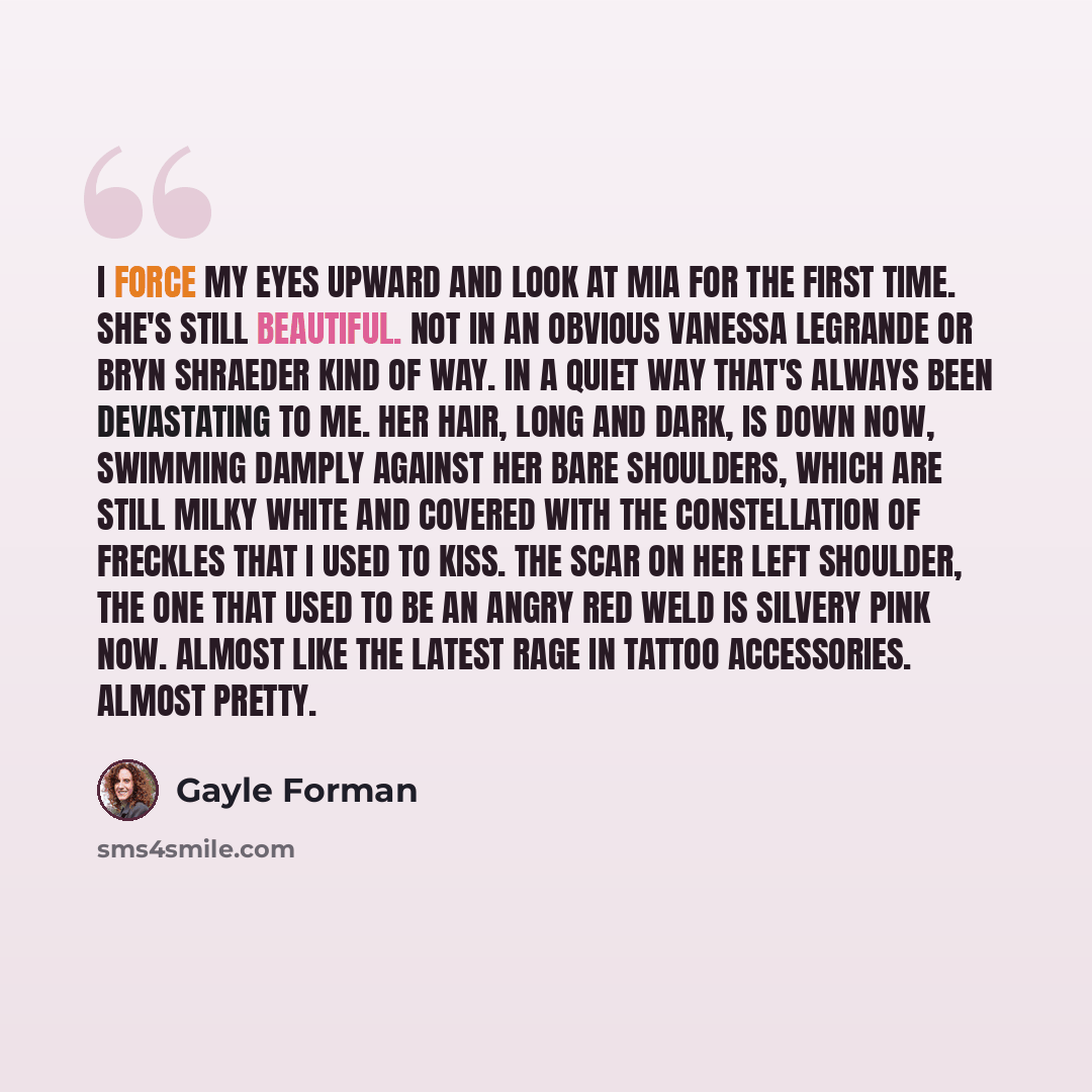 “I force my eyes upward and look at Mia for the first time. She's still beautiful. Not in an obvious Vanessa LeGrande or Bryn Shraeder kind of way. In a quiet way that's always been devastating to me. Her hair, long and dark, is down now, swimming damply against her bare shoulders, which are still…” quote by Gayle Forman