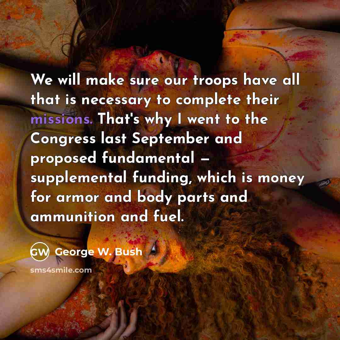 “We will make sure our troops have all that is necessary to complete their missions. That's why I went to the Congress last September and proposed fundamental — supplemental funding, which is money for armor and body parts and ammunition and fuel.” quote by George W. Bush