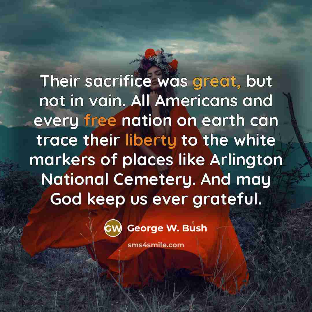 “Their sacrifice was great, but not in vain. All Americans and every free nation on earth can trace their liberty to the white markers of places like Arlington National Cemetery. And may God keep us ever grateful.” quote by George W. Bush