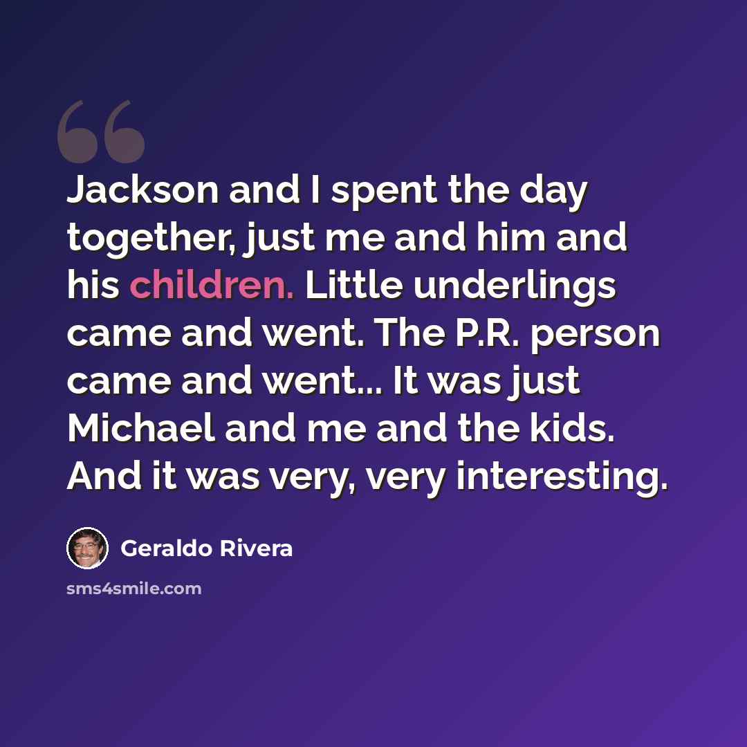 “Jackson and I spent the day together, just me and him and his children. Little underlings came and went. The P.R. person came and went... It was just Michael and me and the kids. And it was very, very interesting.” quote by Geraldo Rivera