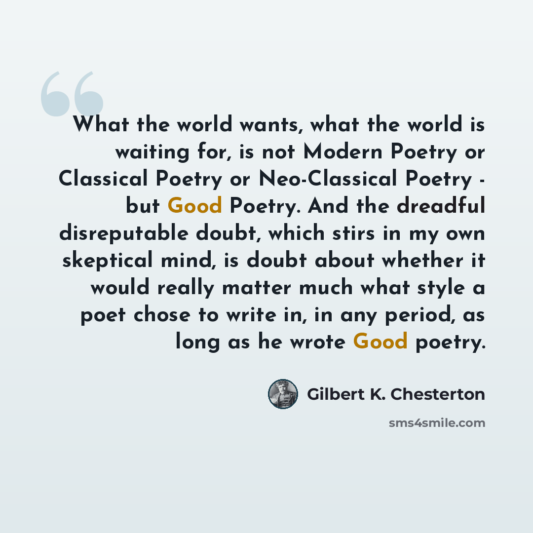 “What the world wants, what the world is waiting for, is not Modern Poetry or Classical Poetry or Neo-Classical Poetry - but Good Poetry. And the dreadful disreputable doubt, which stirs in my own skeptical mind, is doubt about whether it would really matter much what style a poet chose to write…” quote by Gilbert K. Chesterton