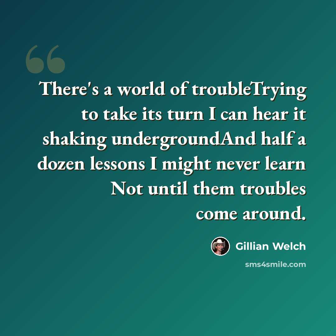 “There's a world of troubleTrying to take its turn I can hear it shaking undergroundAnd half a dozen lessons I might never learn Not until them troubles come around.” quote by Gillian Welch