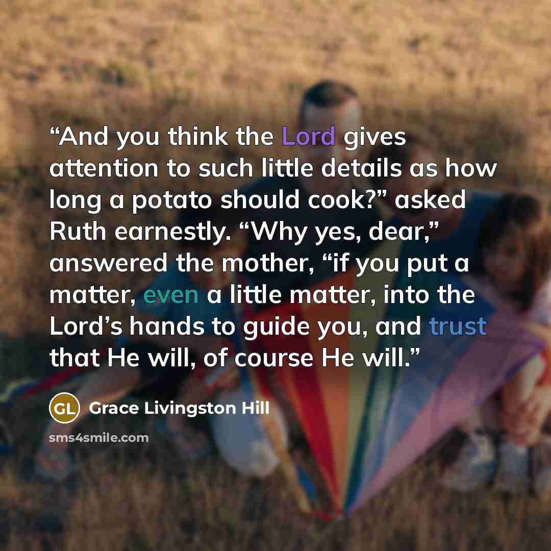 “And you think the Lord gives attention to such little details as how long a potato should cook?” asked Ruth earnestly. “Why yes, dear,” answered the mother, “if you put a matter, even a little matter, into the Lord’s hands to guide you, and trust that He will, of course He will.” quote by Grace Livingston Hill