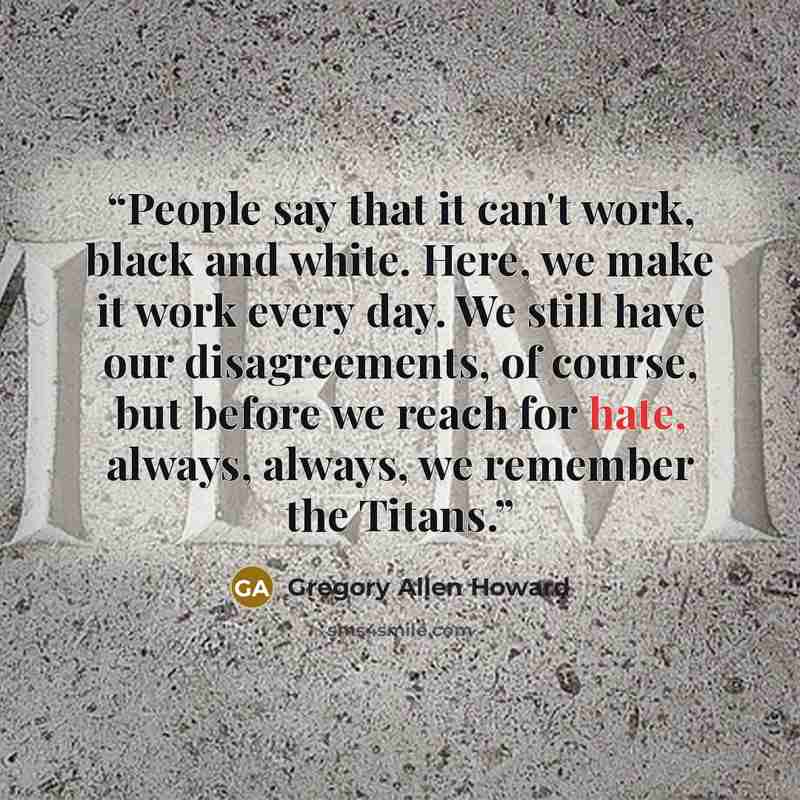 “People say that it can't work, black and white. Here, we make it work every day. We still have our disagreements, of course, but before we reach for hate, always, always, we remember the Titans.” quote by Gregory Allen Howard