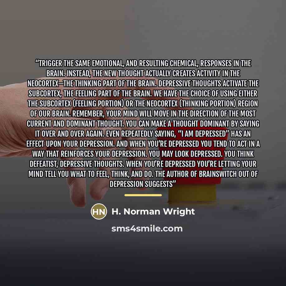 “trigger the same emotional, and resulting chemical, responses in the brain. Instead, the new thought actually creates activity in the neocortex—the thinking part of the brain. Depressive thoughts activate the subcortex, the feeling part of the brain. We have the choice of using either the…” quote by H. Norman Wright