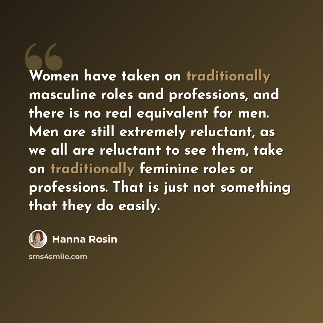 “Women have taken on traditionally masculine roles and professions, and there is no real equivalent for men. Men are still extremely reluctant, as we all are reluctant to see them, take on traditionally feminine roles or professions. That is just not something that they do easily.” quote by Hanna Rosin