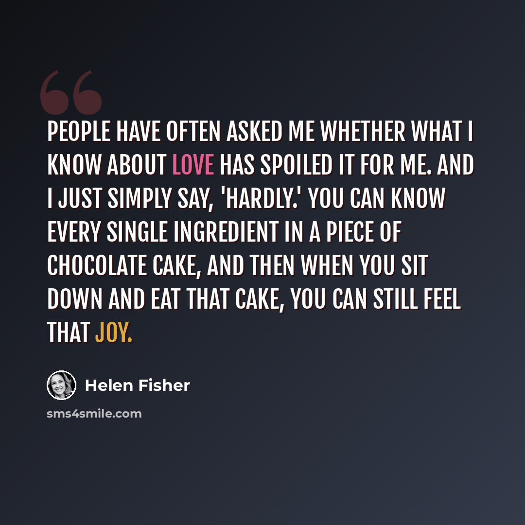 “People have often asked me whether what I know about love has spoiled it for me. And I just simply say, 'Hardly.' You can know every single ingredient in a piece of chocolate cake, and then when you sit down and eat that cake, you can still feel that joy.” quote by Helen Fisher