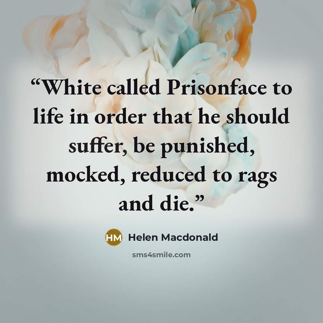 “White called Prisonface to life in order that he should suffer, be punished, mocked, reduced to rags and die.” quote by Helen Macdonald