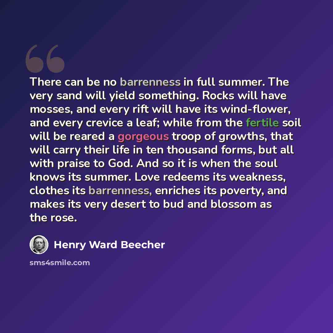 “There can be no barrenness in full summer. The very sand will yield something. Rocks will have mosses, and every rift will have its wind-flower, and every crevice a leaf; while from the fertile soil will be reared a gorgeous troop of growths, that will carry their life in ten thousand forms, but…” quote by Henry Ward Beecher