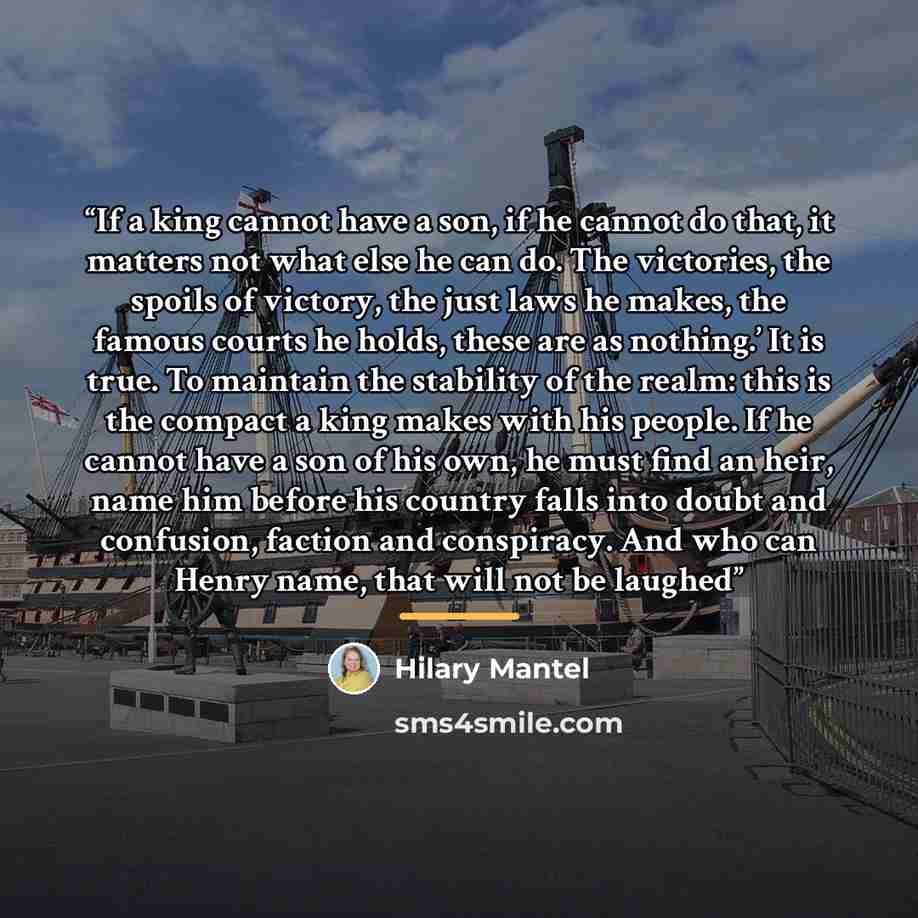 “If a king cannot have a son, if he cannot do that, it matters not what else he can do. The victories, the spoils of victory, the just laws he makes, the famous courts he holds, these are as nothing.’ It is true. To maintain the stability of the realm: this is the compact a king makes with his…” quote by Hilary Mantel