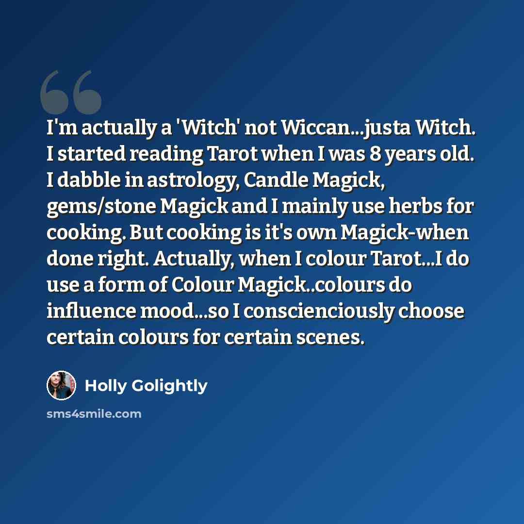 “I'm actually a 'Witch' not Wiccan...justa Witch. I started reading Tarot when I was 8 years old. I dabble in astrology, Candle Magick, gems/stone Magick and I mainly use herbs for cooking. But cooking is it's own Magick-when done right. Actually, when I colour Tarot...I do use a form of Colour…” quote by Holly Golightly