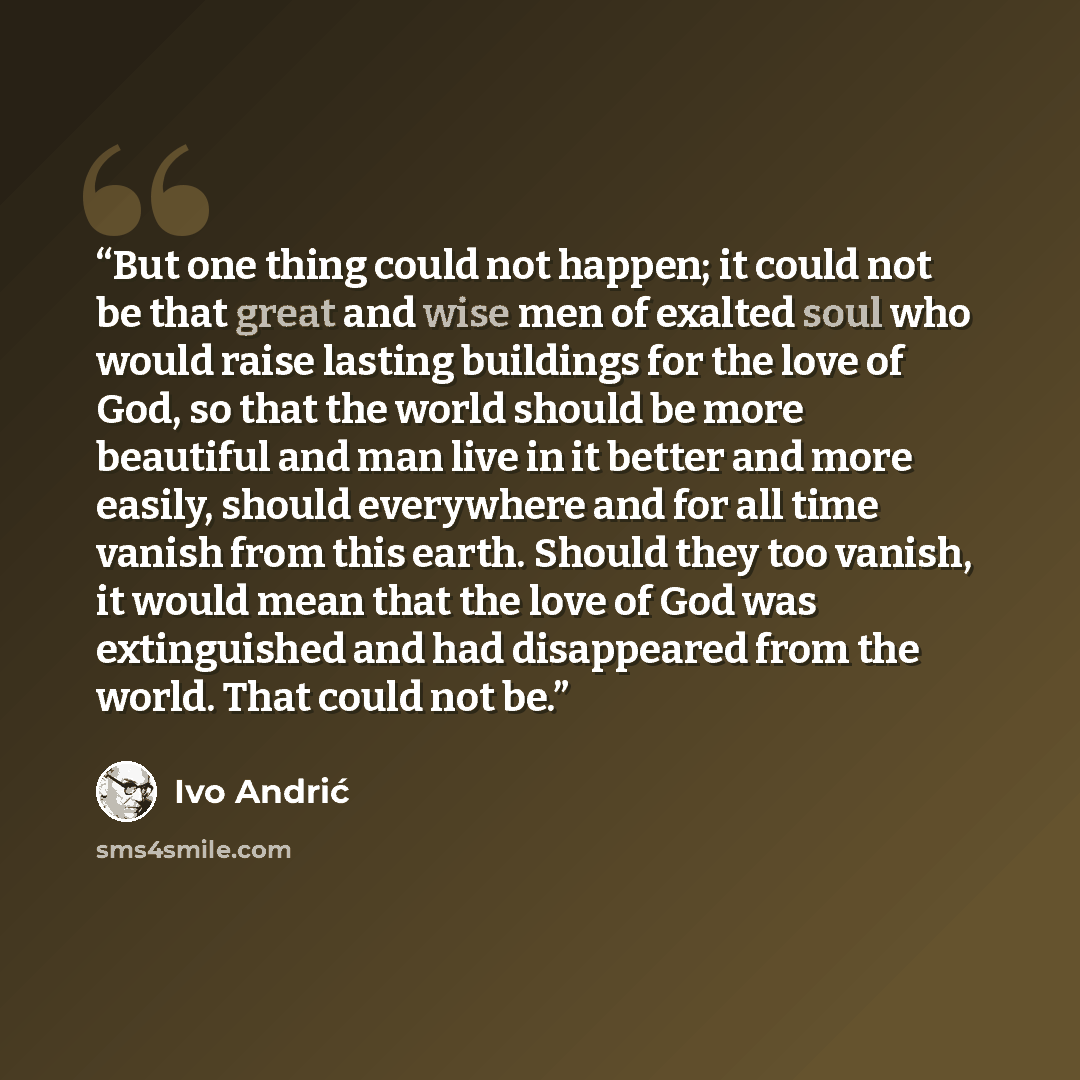 “But one thing could not happen; it could not be that great and wise men of exalted soul who would raise lasting buildings for the love of God, so that the world should be more beautiful and man live in it better and more easily, should everywhere and for all time vanish from this earth. Should…” quote by Ivo Andrić