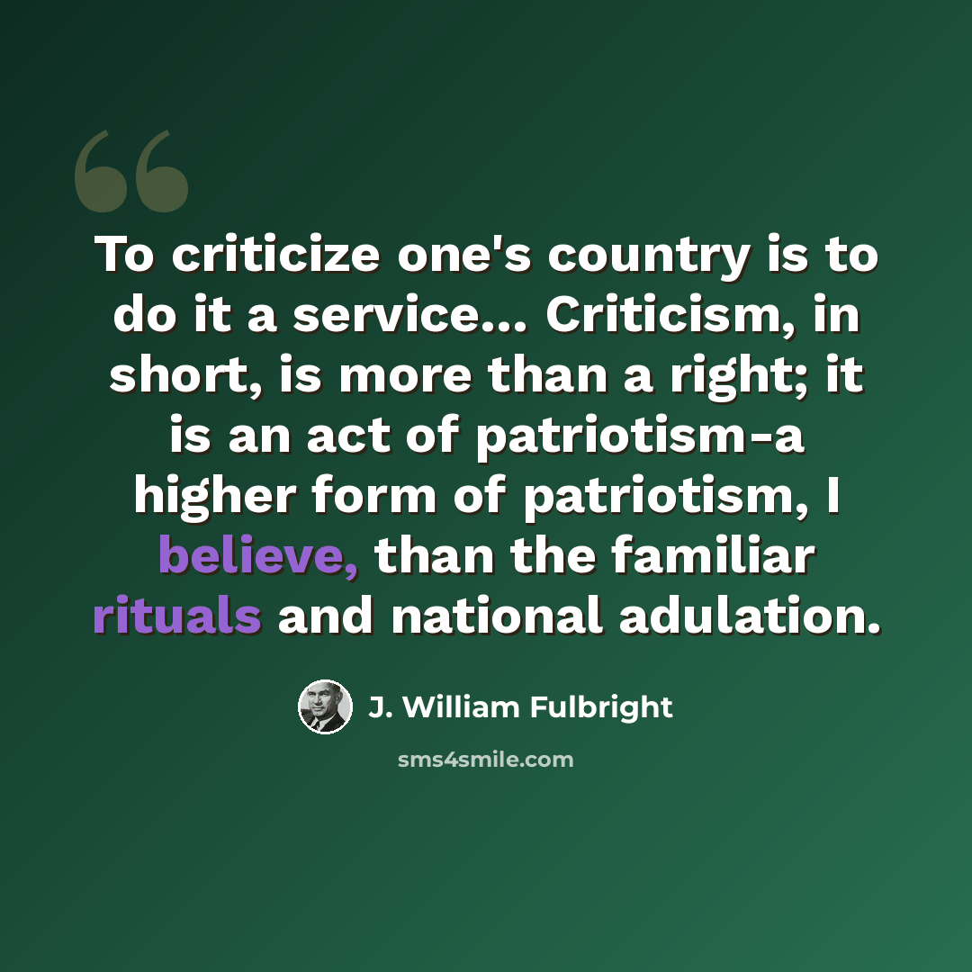 “To criticize one's country is to do it a service… Criticism, in short, is more than a right; it is an act of patriotism-a higher form of patriotism, I believe, than the familiar rituals and national adulation.” quote by J. William Fulbright