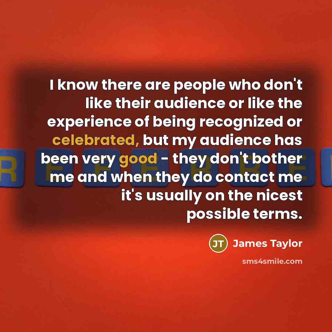 “I know there are people who don't like their audience or like the experience of being recognized or celebrated, but my audience has been very good - they don't bother me and when they do contact me it's usually on the nicest possible terms.” quote by James Taylor