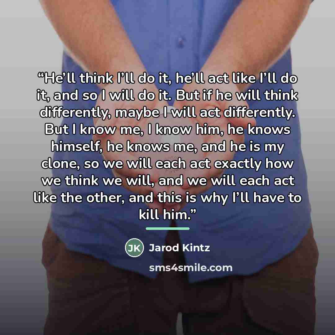 “He’ll think I’ll do it, he’ll act like I’ll do it, and so I will do it. But if he will think differently, maybe I will act differently. But I know me, I know him, he knows himself, he knows me, and he is my clone, so we will each act exactly how we think we will, and we will each act like the…” quote by Jarod Kintz