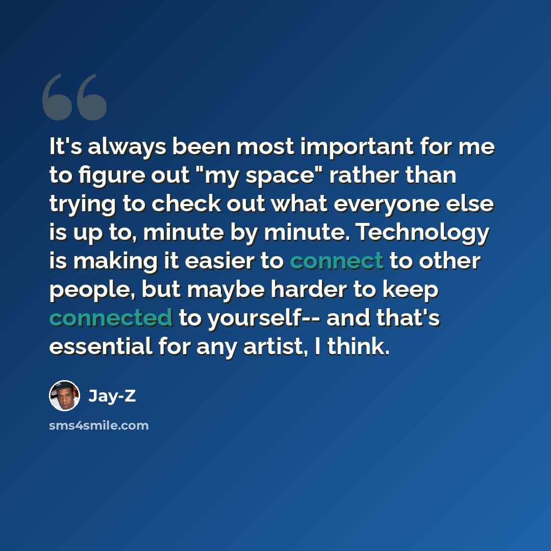 “It's always been most important for me to figure out "my space" rather than trying to check out what everyone else is up to, minute by minute. Technology is making it easier to connect to other people, but maybe harder to keep connected to yourself-- and that's essential for any artist, I think.” quote by Jay-Z