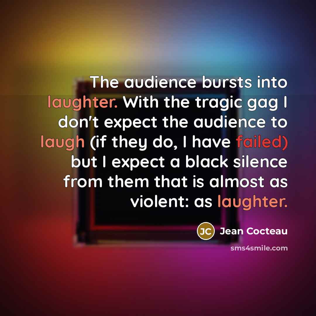 “The audience bursts into laughter. With the tragic gag I don't expect the audience to laugh (if they do, I have failed) but I expect a black silence from them that is almost as violent: as laughter.” quote by Jean Cocteau
