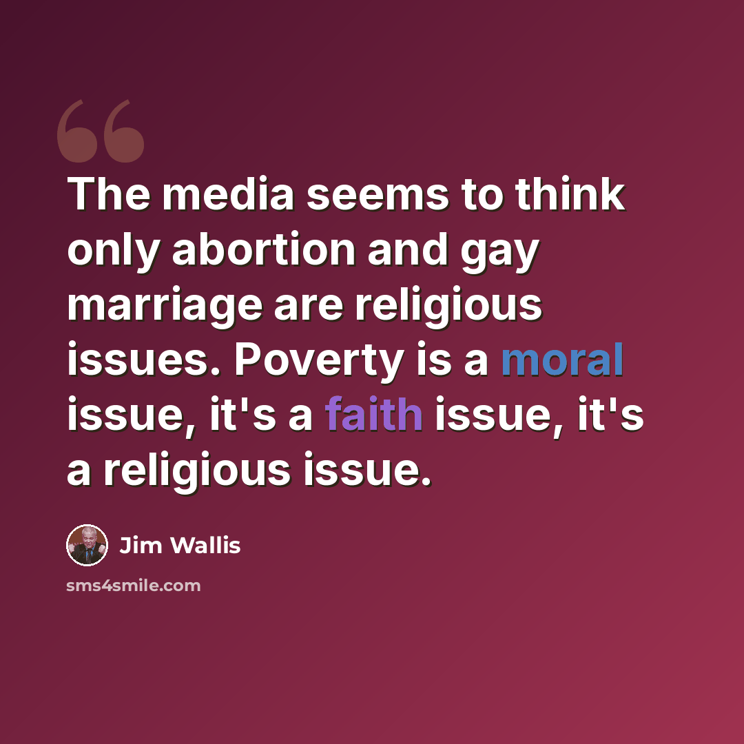 “The media seems to think only abortion and gay marriage are religious issues. Poverty is a moral issue, it's a faith issue, it's a religious issue.” quote by Jim Wallis