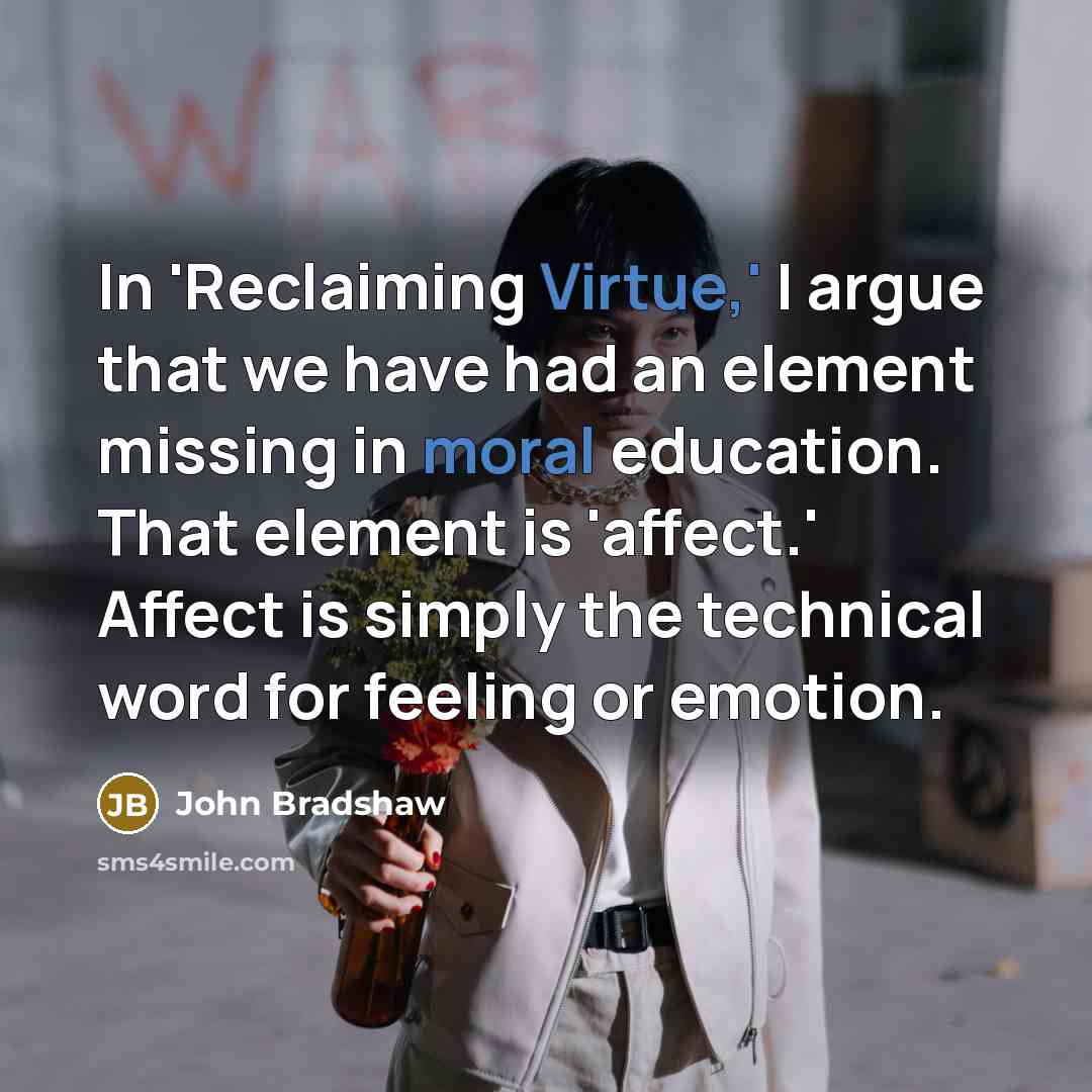 “In 'Reclaiming Virtue,' I argue that we have had an element missing in moral education. That element is 'affect.' Affect is simply the technical word for feeling or emotion.” quote by John Bradshaw