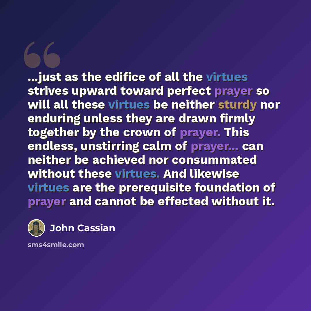 “...just as the edifice of all the virtues strives upward toward perfect prayer so will all these virtues be neither sturdy nor enduring unless they are drawn firmly together by the crown of prayer. This endless, unstirring calm of prayer... can neither be achieved nor consummated without these…” quote by John Cassian